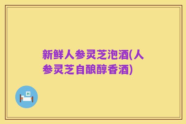 新鲜人参灵芝泡酒(人参灵芝自酿醇香酒)