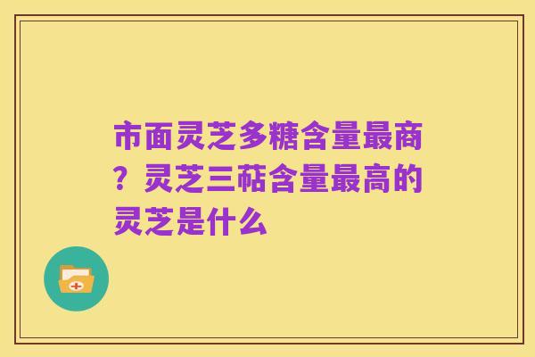 市面灵芝多糖含量最商?灵芝三萜含量最高的灵芝是什么