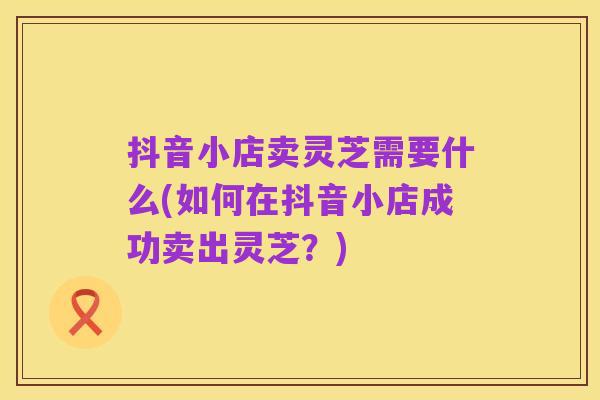 抖音小店卖灵芝需要什么(如何在抖音小店成功卖出灵芝?)