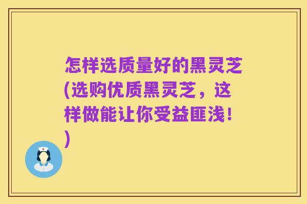 怎样选质量好的黑灵芝(选购优质黑灵芝,这样做能让你受益匪浅!)