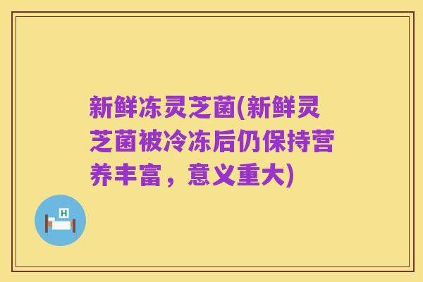 新鲜冻灵芝菌(新鲜灵芝菌被冷冻后仍保持营养丰富,意义重大)