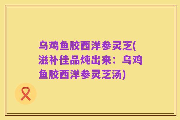 乌鸡鱼胶西洋参灵芝(滋补佳品炖出来:乌鸡鱼胶西洋参灵芝汤)