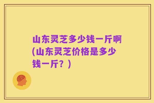 山东灵芝多少钱一斤啊(山东灵芝价格是多少钱一斤？)