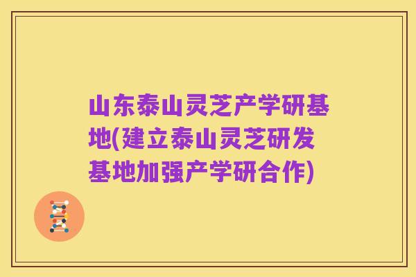 山东泰山灵芝产学研基地(建立泰山灵芝研发基地加强产学研合作)