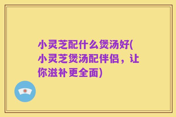 小灵芝配什么煲汤好(小灵芝煲汤配伴侣,让你滋补更全面)