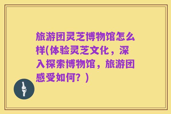 旅游团灵芝博物馆怎么样(体验灵芝文化,深入探索博物馆,旅游团感受如何?)