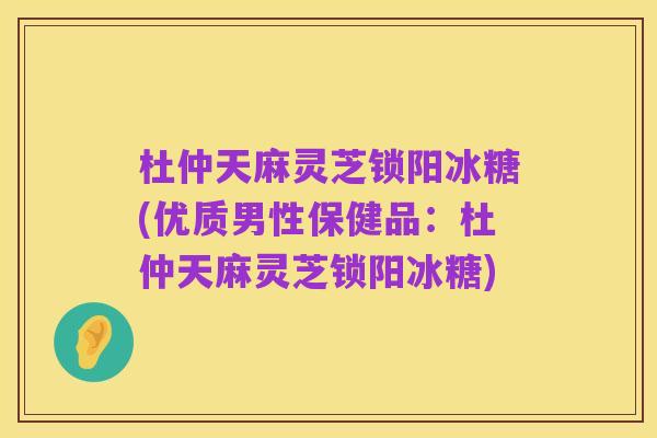 杜仲天麻灵芝锁阳冰糖(优质男性保健品：杜仲天麻灵芝锁阳冰糖)