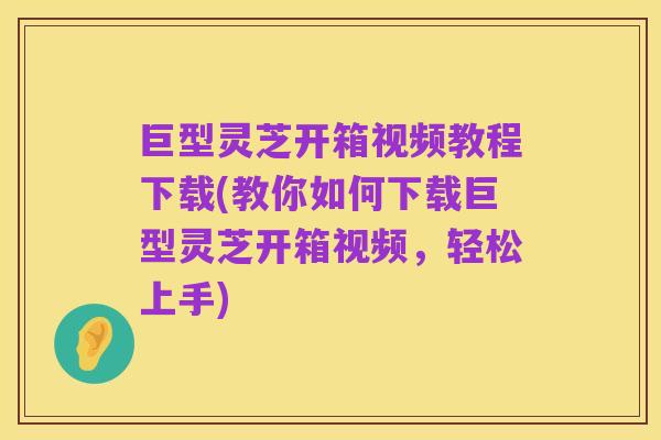 巨型灵芝开箱视频教程下载(教你如何下载巨型灵芝开箱视频，轻松上手)