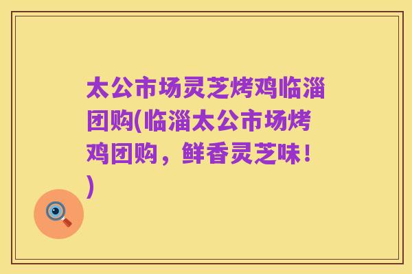 太公市场灵芝烤鸡临淄团购(临淄太公市场烤鸡团购，鲜香灵芝味！)