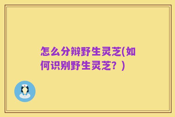 怎么分辩野生灵芝(如何识别野生灵芝？)
