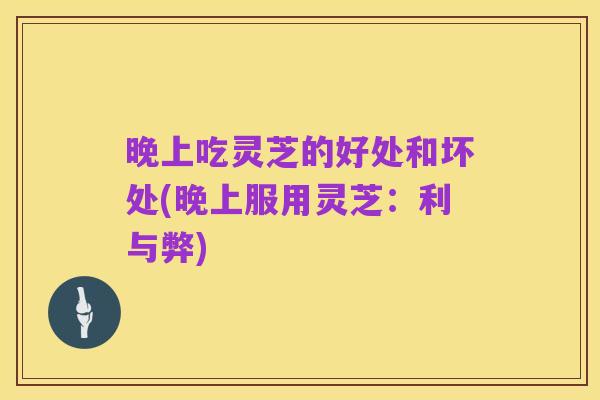 晚上吃灵芝的好处和坏处(晚上服用灵芝：利与弊)
