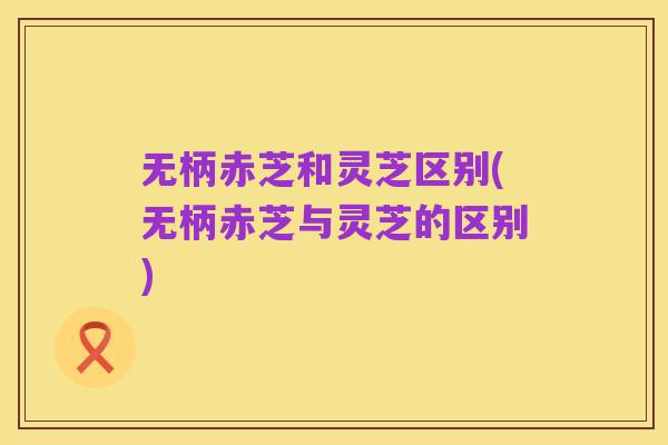 无柄赤芝和灵芝区别(无柄赤芝与灵芝的区别)