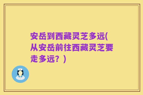 安岳到西藏灵芝多远(从安岳前往西藏灵芝要走多远?)
