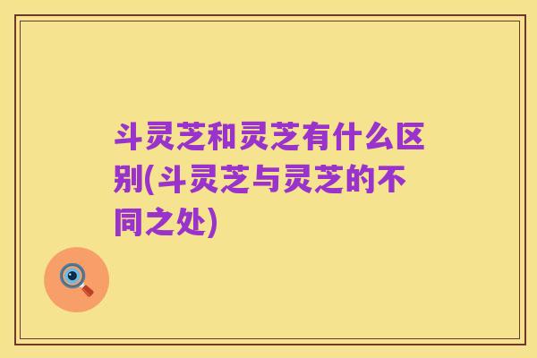 斗灵芝和灵芝有什么区别(斗灵芝与灵芝的不同之处)