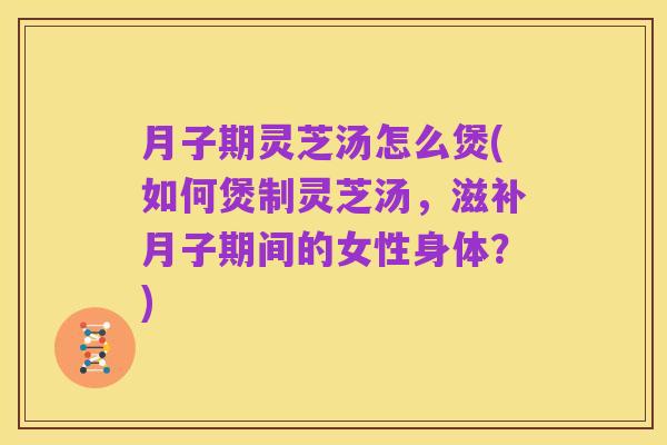 月子期灵芝汤怎么煲(如何煲制灵芝汤，滋补月子期间的女性身体？)