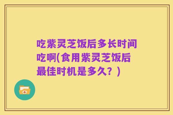 吃紫灵芝饭后多长时间吃啊(食用紫灵芝饭后最佳时机是多久?)