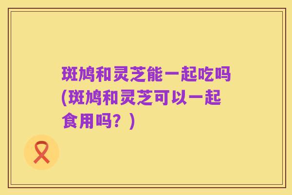斑鸠和灵芝能一起吃吗(斑鸠和灵芝可以一起食用吗?)