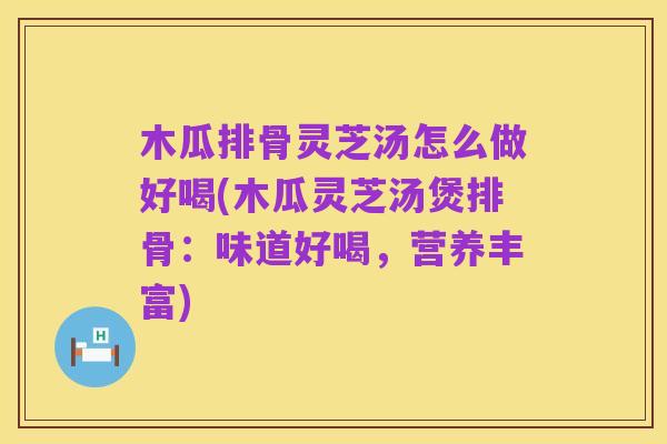 木瓜排骨灵芝汤怎么做好喝(木瓜灵芝汤煲排骨:味道好喝,营养丰富)