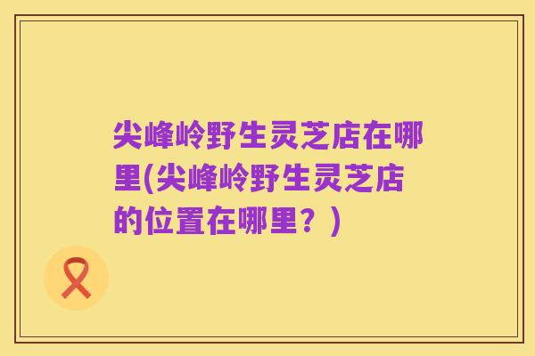 尖峰岭野生灵芝店在哪里(尖峰岭野生灵芝店的位置在哪里？)