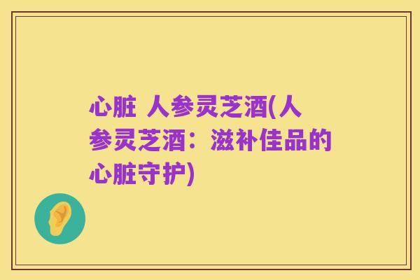 心脏 人参灵芝酒(人参灵芝酒:滋补佳品的心脏守护)
