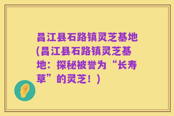 昌江县石路镇灵芝基地(昌江县石路镇灵芝基地:探秘被誉为“长寿草”的灵芝!)