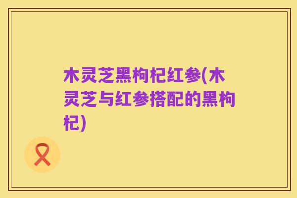 木灵芝黑枸杞红参(木灵芝与红参搭配的黑枸杞)