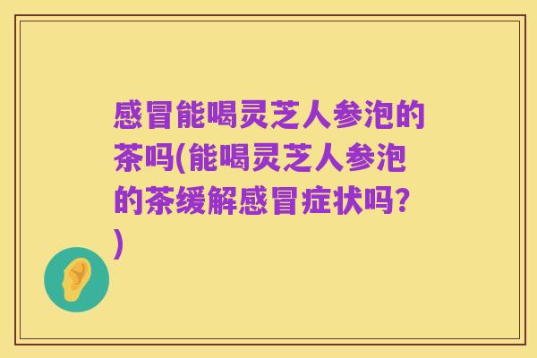 感冒能喝灵芝人参泡的茶吗(能喝灵芝人参泡的茶缓解感冒症状吗?)