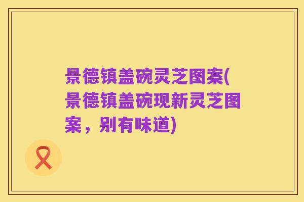 景德镇盖碗灵芝图案(景德镇盖碗现新灵芝图案,别有味道)