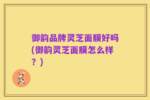 御韵品牌灵芝面膜好吗(御韵灵芝面膜怎么样?)