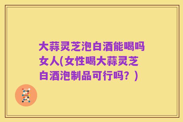 大蒜灵芝泡白酒能喝吗女人(女性喝大蒜灵芝白酒泡制品可行吗?)