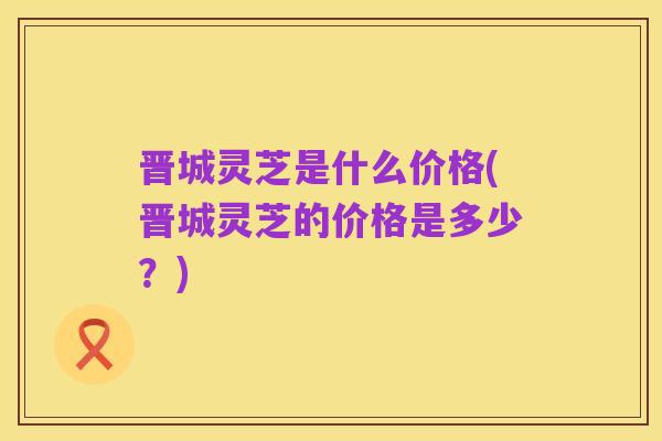 晋城灵芝是什么价格(晋城灵芝的价格是多少？)