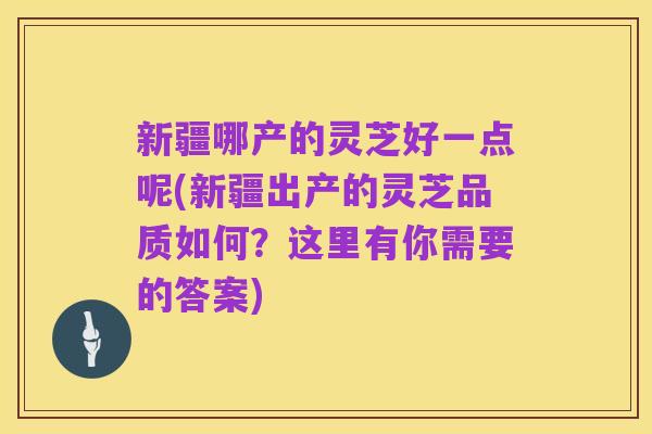 新疆哪产的灵芝好一点呢(新疆出产的灵芝品质如何?这里有你需要的答案)