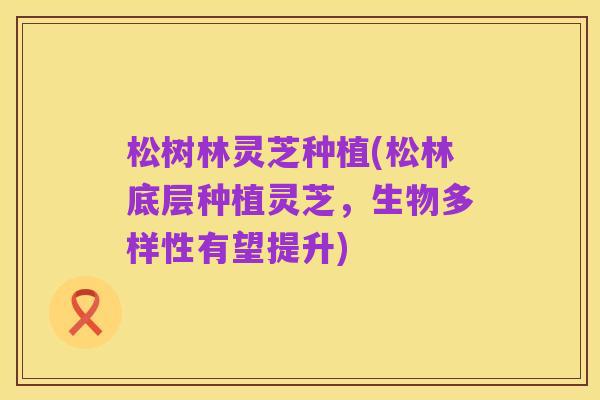 松树林灵芝种植(松林底层种植灵芝，生物多样性有望提升)