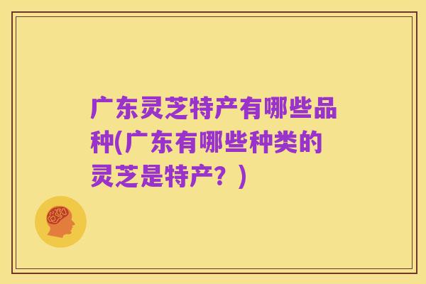 广东灵芝特产有哪些品种(广东有哪些种类的灵芝是特产?)