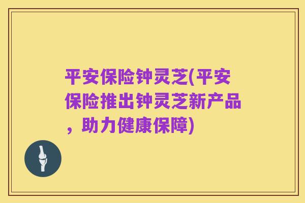 平安保险钟灵芝(平安保险推出钟灵芝新产品,助力健康保障)