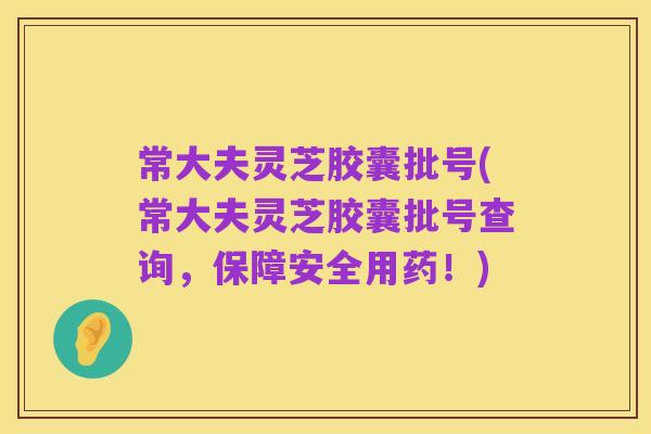 常大夫灵芝胶囊批号(常大夫灵芝胶囊批号查询,保障安全用药!)