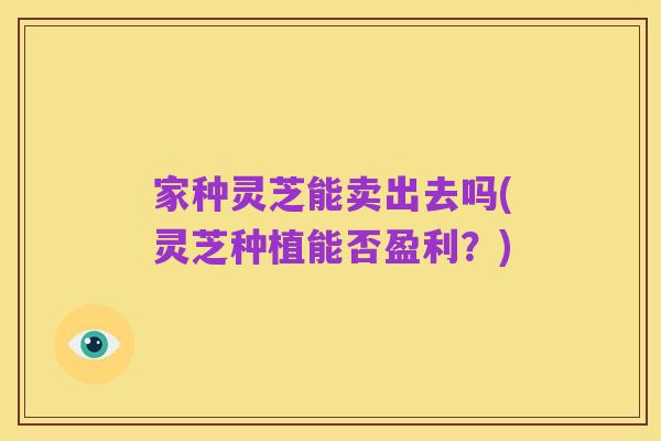 家种灵芝能卖出去吗(灵芝种植能否盈利？)