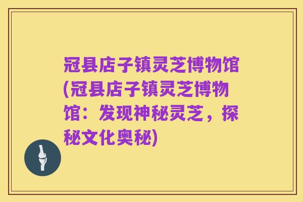 冠县店子镇灵芝博物馆(冠县店子镇灵芝博物馆:发现神秘灵芝,探秘文化奥秘)