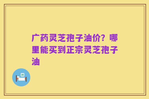 广药灵芝孢子油价？哪里能买到正宗灵芝孢子油