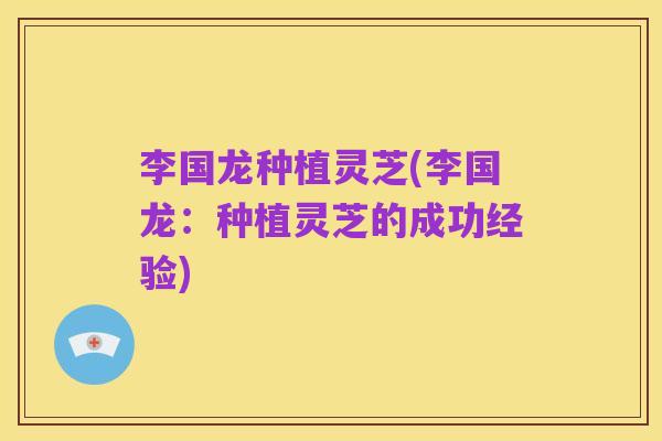 李国龙种植灵芝(李国龙:种植灵芝的成功经验)