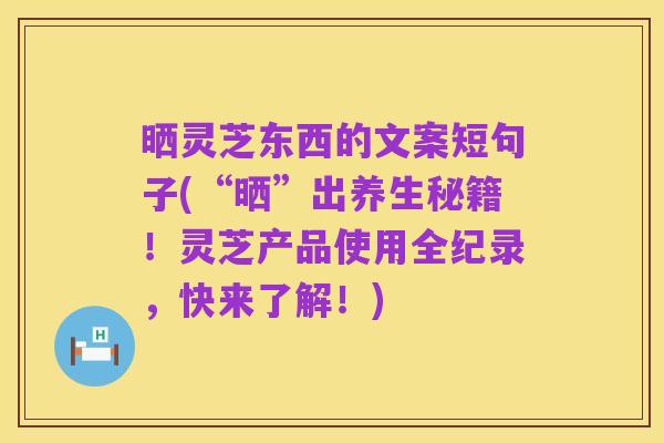 晒灵芝东西的文案短句子(“晒”出养生秘籍!灵芝产品使用全纪录,快来了解!)