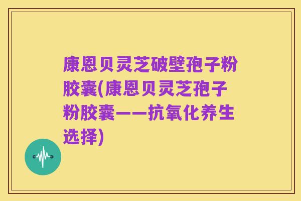 康恩贝灵芝破壁孢子粉胶囊(康恩贝灵芝孢子粉胶囊——抗氧化养生选择)