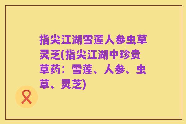 指尖江湖雪莲人参虫草灵芝(指尖江湖中珍贵草药:雪莲、人参、虫草、灵芝)