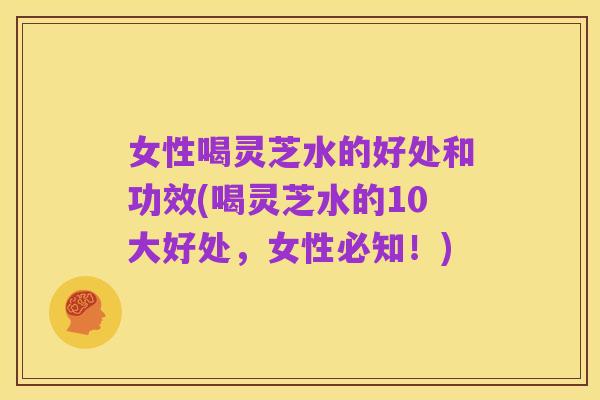 女性喝灵芝水的好处和功效(喝灵芝水的10大好处,女性必知!)