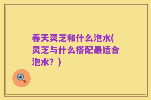 春天灵芝和什么泡水(灵芝与什么搭配最适合泡水?)