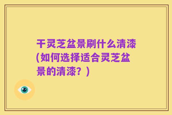 干灵芝盆景刷什么清漆(如何选择适合灵芝盆景的清漆？)