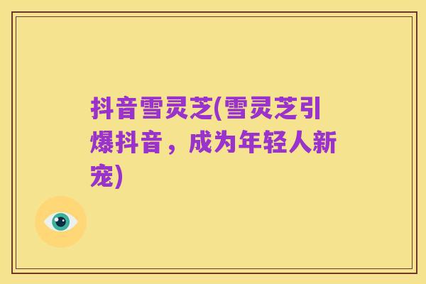 抖音雪灵芝(雪灵芝引爆抖音，成为年轻人新宠)
