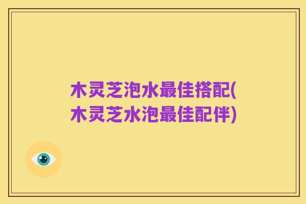 木灵芝泡水最佳搭配(木灵芝水泡最佳配伴)