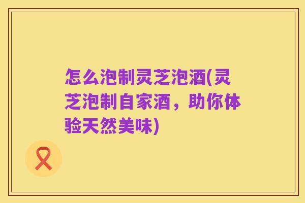 怎么泡制灵芝泡酒(灵芝泡制自家酒,助你体验天然美味)