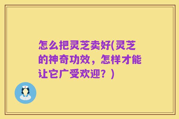 怎么把灵芝卖好(灵芝的神奇功效,怎样才能让它广受欢迎?)